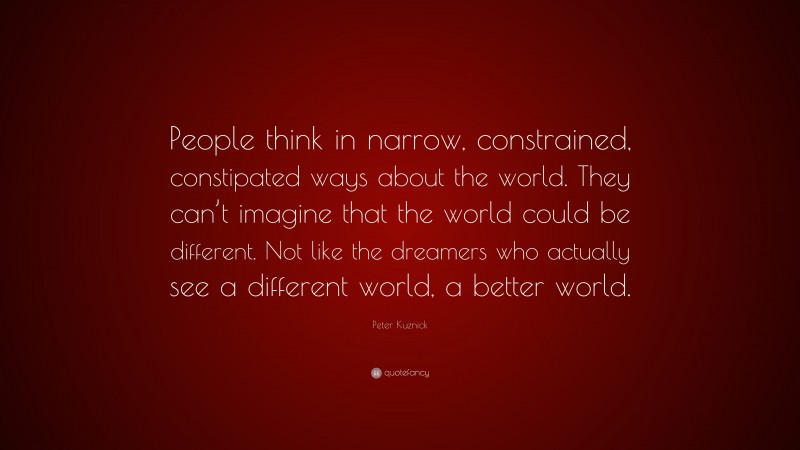 Peter Kuznick Quote: “People think in narrow, constrained, constipated ways about the world. They can’t imagine that the world could be different. Not like the dreamers who actually see a different world, a better world.”