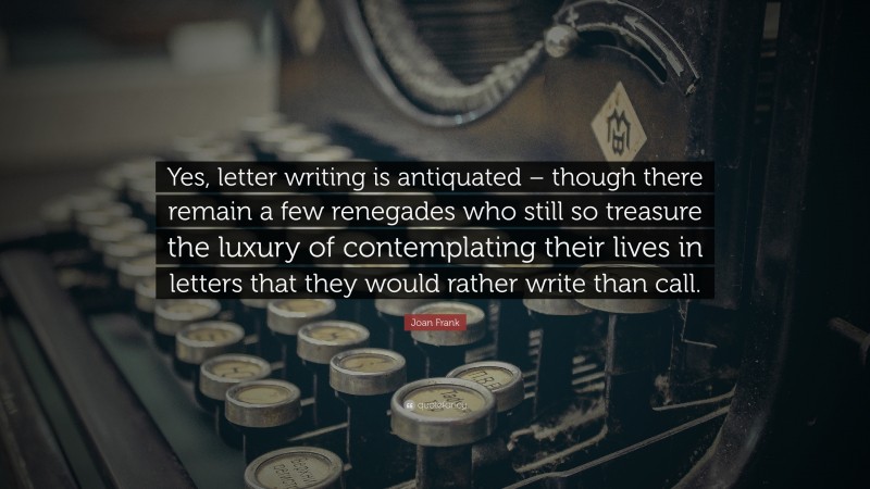 Joan Frank Quote: “Yes, letter writing is antiquated – though there remain a few renegades who still so treasure the luxury of contemplating their lives in letters that they would rather write than call.”