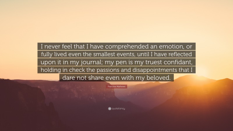 Francine Mathews Quote: “I never feel that I have comprehended an emotion, or fully lived even the smallest events, until I have reflected upon it in my journal; my pen is my truest confidant, holding in check the passions and disappointments that I dare not share even with my beloved.”