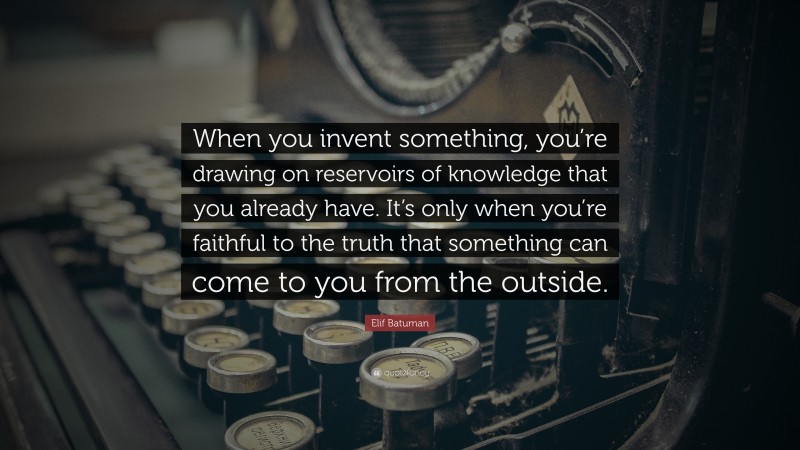 Elif Batuman Quote: “When you invent something, you’re drawing on reservoirs of knowledge that you already have. It’s only when you’re faithful to the truth that something can come to you from the outside.”