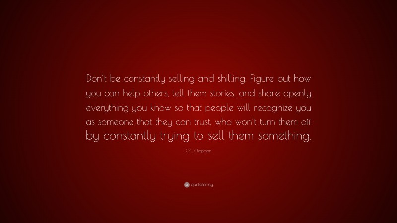 C.C. Chapman Quote: “Don’t be constantly selling and shilling. Figure out how you can help others, tell them stories, and share openly everything you know so that people will recognize you as someone that they can trust, who won’t turn them off by constantly trying to sell them something.”