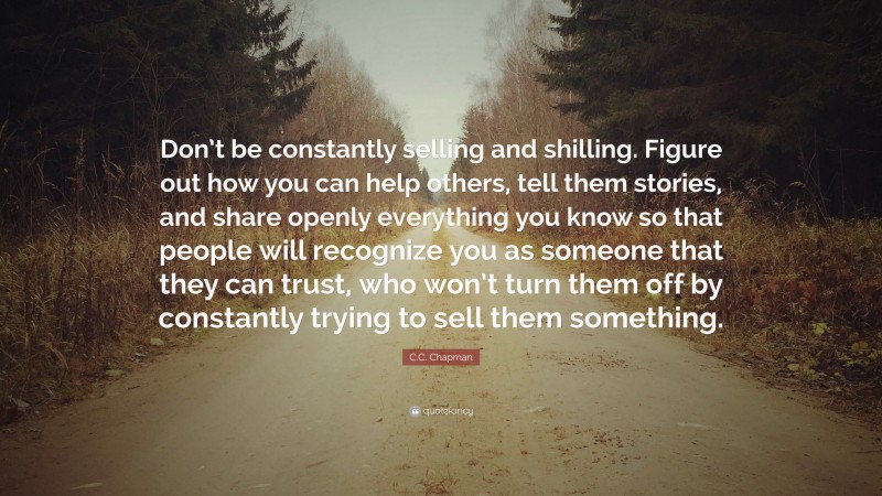 C.C. Chapman Quote: “Don’t be constantly selling and shilling. Figure out how you can help others, tell them stories, and share openly everything you know so that people will recognize you as someone that they can trust, who won’t turn them off by constantly trying to sell them something.”