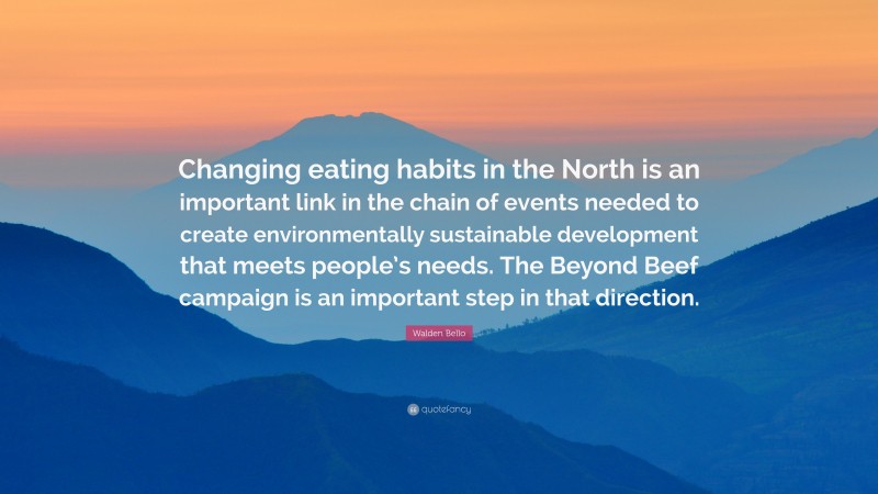 Walden Bello Quote: “Changing eating habits in the North is an important link in the chain of events needed to create environmentally sustainable development that meets people’s needs. The Beyond Beef campaign is an important step in that direction.”