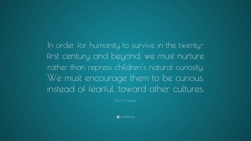 Paul K. Chappell Quote: “In order for humanity to survive in the twenty-first century and beyond, we must nurture rather than repress children’s natural curiosity. We must encourage them to be curious, instead of fearful, toward other cultures.”