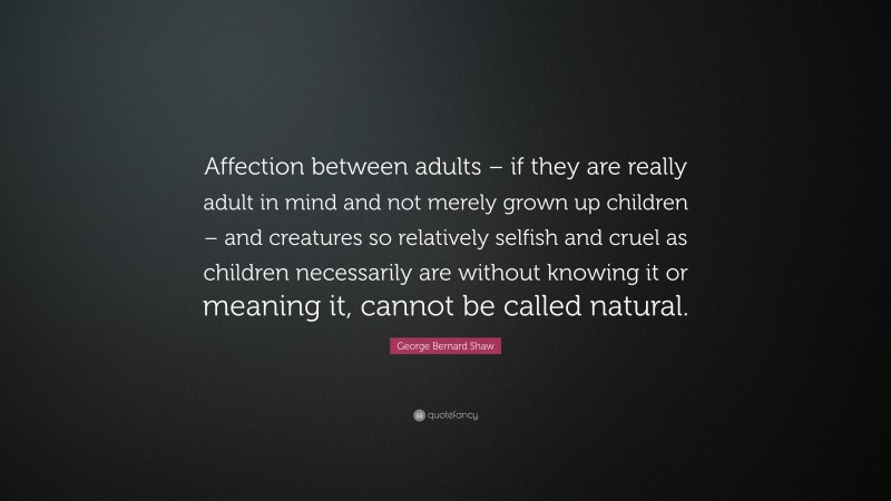 George Bernard Shaw Quote: “Affection between adults – if they are really adult in mind and not merely grown up children – and creatures so relatively selfish and cruel as children necessarily are without knowing it or meaning it, cannot be called natural.”