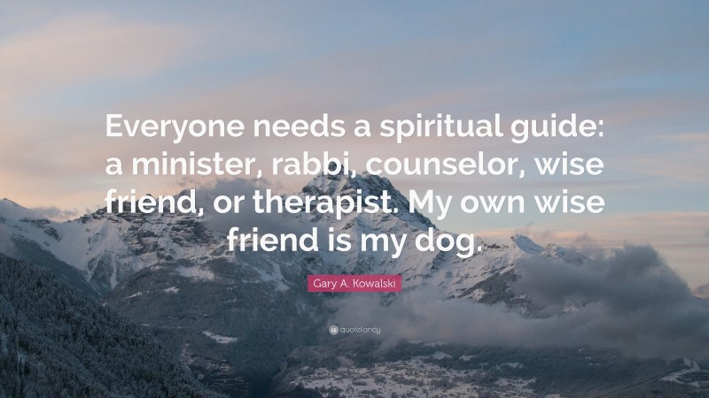 Gary A. Kowalski Quote: “Everyone needs a spiritual guide: a minister, rabbi, counselor, wise friend, or therapist. My own wise friend is my dog.”