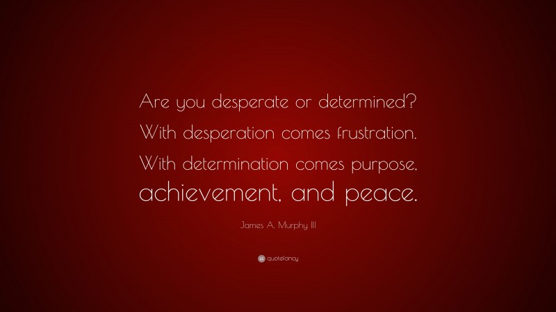 James A. Murphy III Quote: “Are you desperate or determined? With desperation comes frustration. With determination comes purpose, achievement, and peace.”