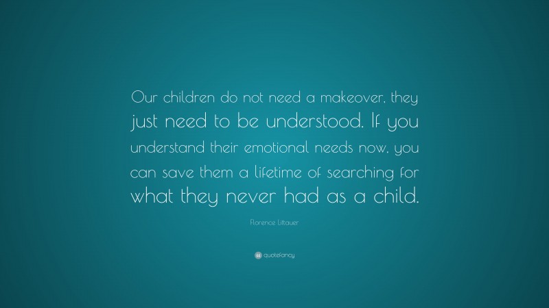Florence Littauer Quote: “Our children do not need a makeover, they just need to be understood. If you understand their emotional needs now, you can save them a lifetime of searching for what they never had as a child.”