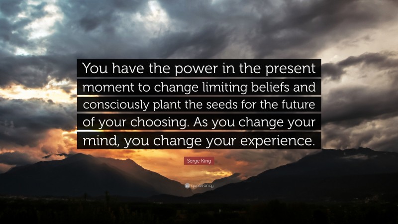 Serge King Quote: “You have the power in the present moment to change limiting beliefs and consciously plant the seeds for the future of your choosing. As you change your mind, you change your experience.”