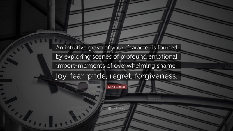 David Corbett Quote: “An intuitive grasp of your character is formed by exploring scenes of profound emotional import-moments of overwhelming shame, joy, fear, pride, regret, forgiveness.”