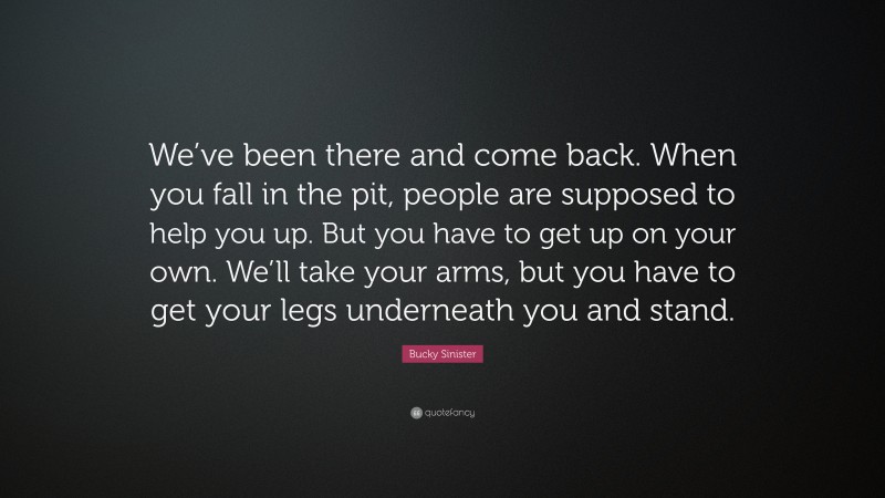 Bucky Sinister Quote: “We’ve been there and come back. When you fall in the pit, people are supposed to help you up. But you have to get up on your own. We’ll take your arms, but you have to get your legs underneath you and stand.”