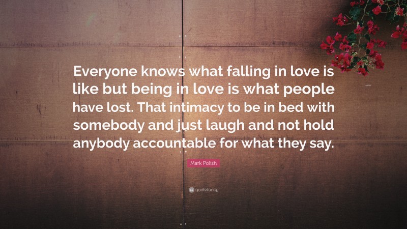 Mark Polish Quote: “Everyone knows what falling in love is like but being in love is what people have lost. That intimacy to be in bed with somebody and just laugh and not hold anybody accountable for what they say.”