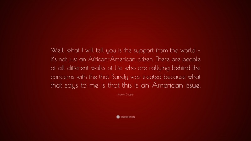 Sharon Cooper Quote: “Well, what I will tell you is the support from the world – it’s not just an African-American citizen. There are people of all different walks of life who are rallying behind the concerns with the that Sandy was treated because what that says to me is that this is an American issue.”