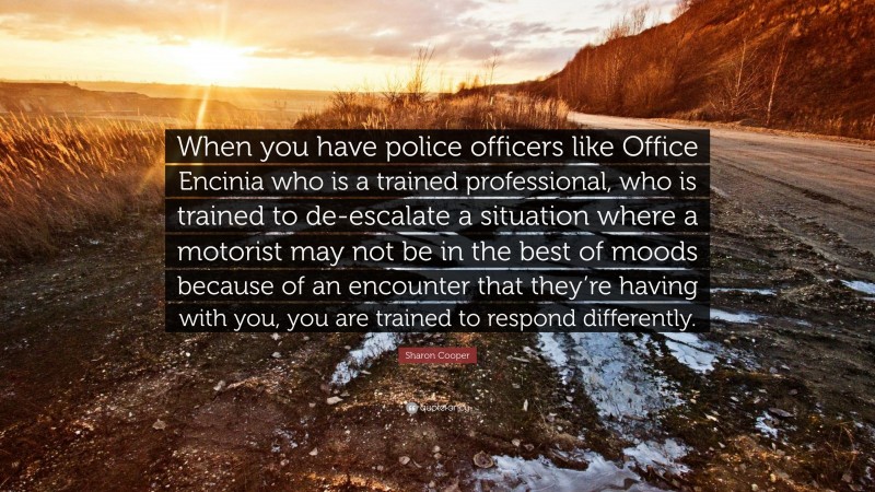 Sharon Cooper Quote: “When you have police officers like Office Encinia who is a trained professional, who is trained to de-escalate a situation where a motorist may not be in the best of moods because of an encounter that they’re having with you, you are trained to respond differently.”
