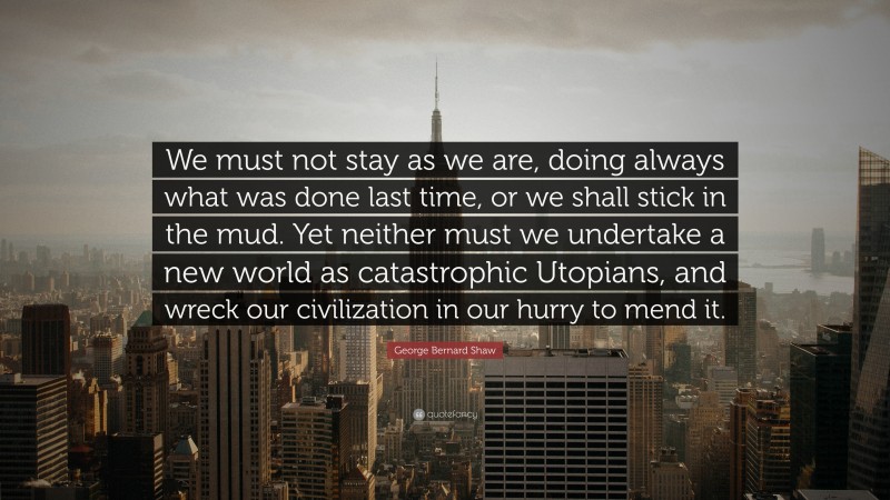 George Bernard Shaw Quote: “We must not stay as we are, doing always what was done last time, or we shall stick in the mud. Yet neither must we undertake a new world as catastrophic Utopians, and wreck our civilization in our hurry to mend it.”