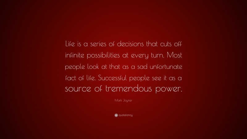Mark Joyner Quote: “Life is a series of decisions that cuts off infinite possibilities at every turn. Most people look at that as a sad unfortunate fact of life. Successful people see it as a source of tremendous power.”