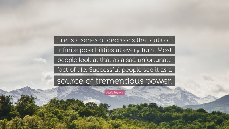 Mark Joyner Quote: “Life is a series of decisions that cuts off infinite possibilities at every turn. Most people look at that as a sad unfortunate fact of life. Successful people see it as a source of tremendous power.”