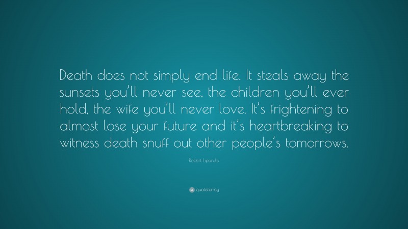 Robert Liparulo Quote: “Death does not simply end life. It steals away the sunsets you’ll never see, the children you’ll ever hold, the wife you’ll never love. It’s frightening to almost lose your future and it’s heartbreaking to witness death snuff out other people’s tomorrows.”