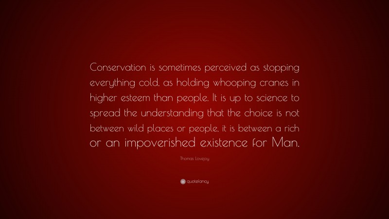 Thomas Lovejoy Quote: “Conservation is sometimes perceived as stopping everything cold, as holding whooping cranes in higher esteem than people. It is up to science to spread the understanding that the choice is not between wild places or people, it is between a rich or an impoverished existence for Man.”