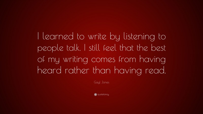 Gayl Jones Quote: “I learned to write by listening to people talk. I still feel that the best of my writing comes from having heard rather than having read.”