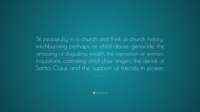 Kaz Cooke Quote: “Sit peacefully in a church and think of church history: witchburning perhaps, or child abuse, genocide, the amassing of disgusting wealth, the repression of women, inquisitions, castrating child choir singers, the denial of Santa Claus and the support of fascists in power.”