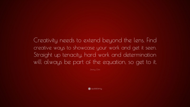 Jimmy Chin Quote: “Creativity needs to extend beyond the lens. Find creative ways to showcase your work and get it seen. Straight up tenacity, hard work and determination will always be part of the equation, so get to it.”