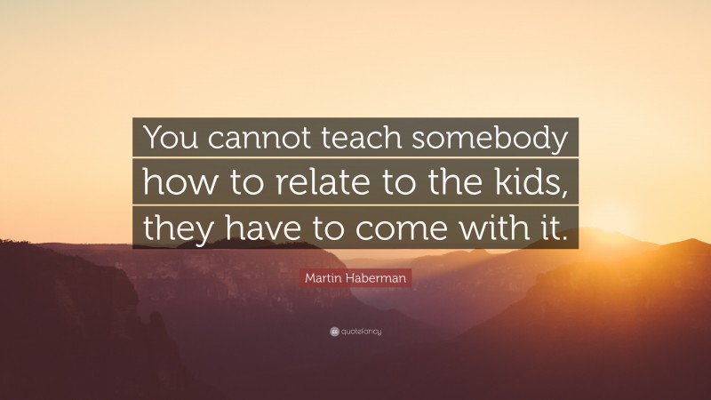 Martin Haberman Quote: “You cannot teach somebody how to relate to the kids, they have to come with it.”