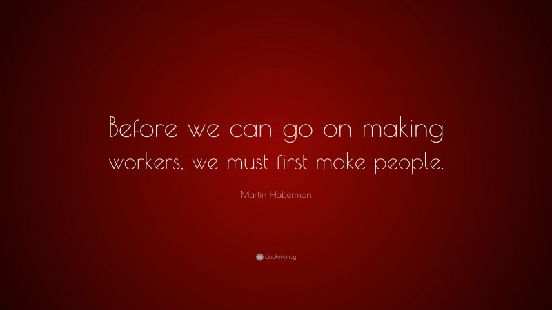 Martin Haberman Quote: “Before we can go on making workers, we must first make people.”