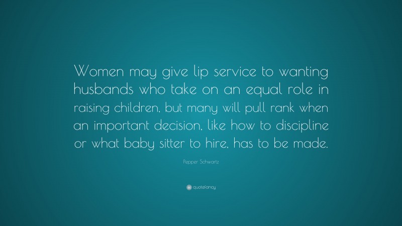 Pepper Schwartz Quote: “Women may give lip service to wanting husbands who take on an equal role in raising children, but many will pull rank when an important decision, like how to discipline or what baby sitter to hire, has to be made.”