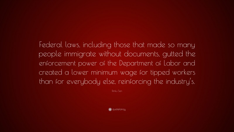 Rinku Sen Quote: “Federal laws, including those that made so many people immigrate without documents, gutted the enforcement power of the Department of Labor and created a lower minimum wage for tipped workers than for everybody else, reinforcing the industry’s.”