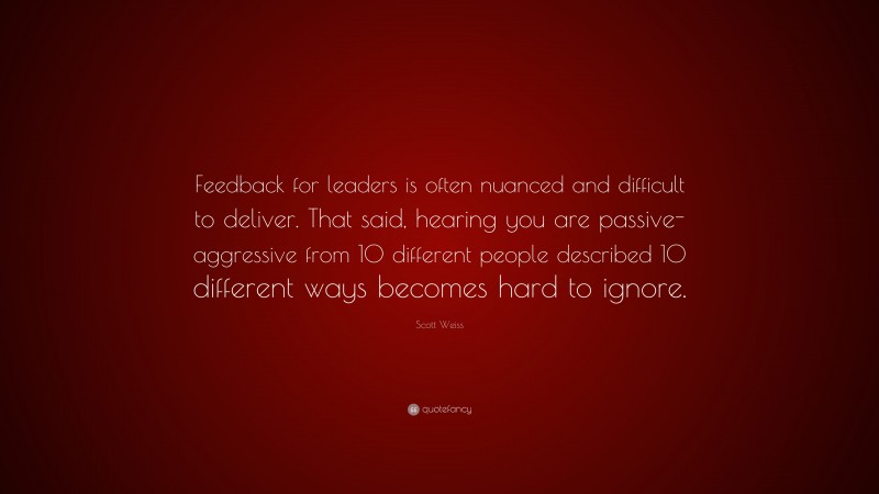 Scott Weiss Quote: “Feedback for leaders is often nuanced and difficult to deliver. That said, hearing you are passive-aggressive from 10 different people described 10 different ways becomes hard to ignore.”