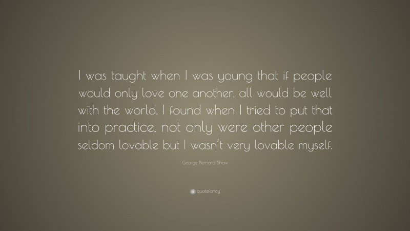 George Bernard Shaw Quote: “I was taught when I was young that if people would only love one another, all would be well with the world. I found when I tried to put that into practice, not only were other people seldom lovable but I wasn’t very lovable myself.”