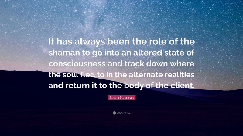 Sandra Ingerman Quote: “It has always been the role of the shaman to go into an altered state of consciousness and track down where the soul fled to in the alternate realities and return it to the body of the client.”