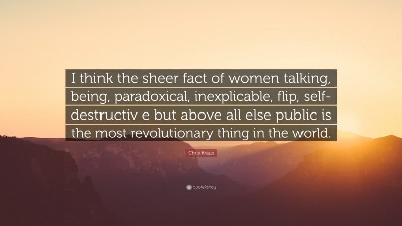 Chris Kraus Quote: “I think the sheer fact of women talking, being, paradoxical, inexplicable, flip, self-destructiv e but above all else public is the most revolutionary thing in the world.”