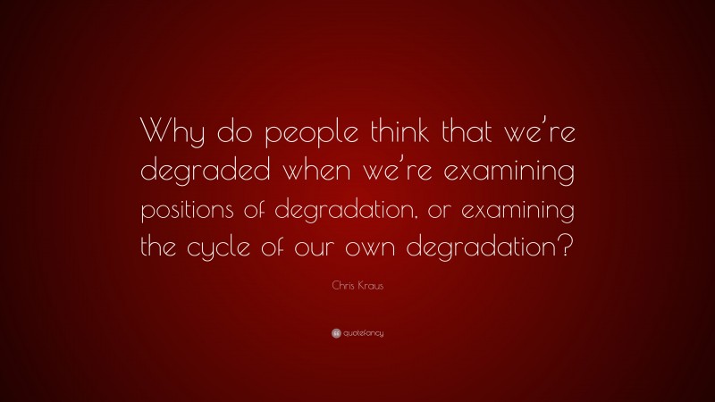 Chris Kraus Quote: “Why do people think that we’re degraded when we’re examining positions of degradation, or examining the cycle of our own degradation?”