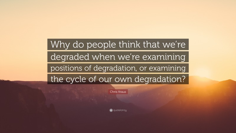 Chris Kraus Quote: “Why do people think that we’re degraded when we’re examining positions of degradation, or examining the cycle of our own degradation?”