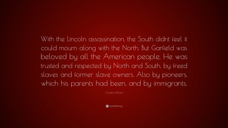 Candice Millard Quote: “With the Lincoln assassination, the South didnt feel it could mourn along with the North. But Garfield was beloved by all the American people. He was trusted and respected by North and South, by freed slaves and former slave owners. Also by pioneers, which his parents had been, and by immigrants.”