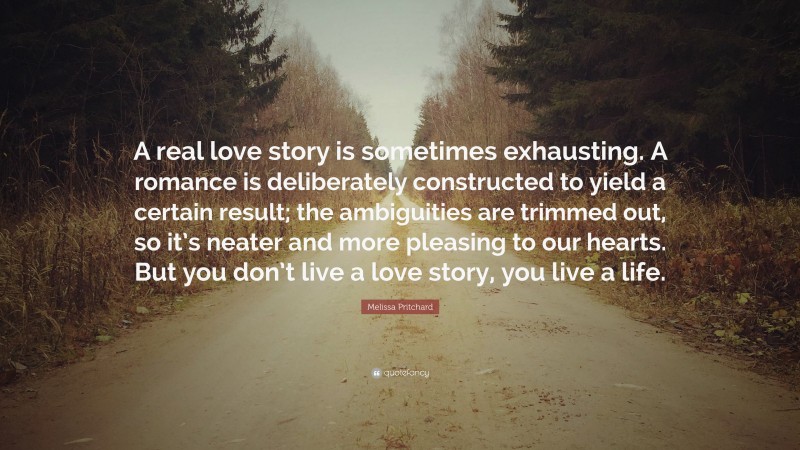 Melissa Pritchard Quote: “A real love story is sometimes exhausting. A romance is deliberately constructed to yield a certain result; the ambiguities are trimmed out, so it’s neater and more pleasing to our hearts. But you don’t live a love story, you live a life.”