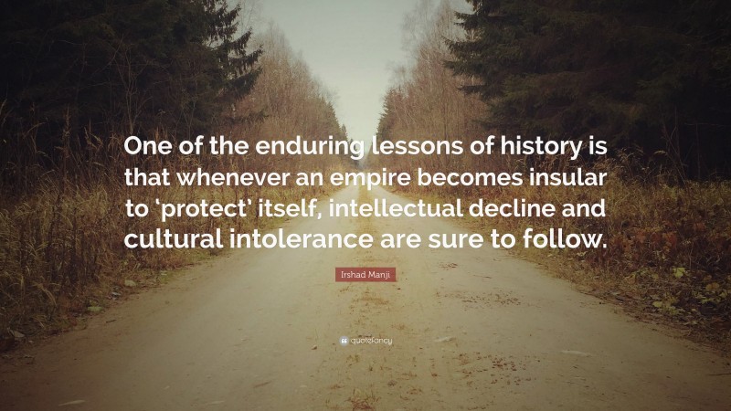 Irshad Manji Quote: “One of the enduring lessons of history is that whenever an empire becomes insular to ‘protect’ itself, intellectual decline and cultural intolerance are sure to follow.”