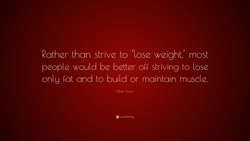 Mark Sisson Quote: “Rather than strive to ‘lose weight,’ most people would be better off striving to lose only fat and to build or maintain muscle.”