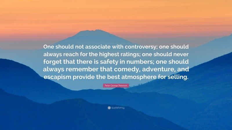 Peter George Peterson Quote: “One should not associate with controversy; one should always reach for the highest ratings; one should never forget that there is safety in numbers; one should always remember that comedy, adventure, and escapism provide the best atmosphere for selling.”