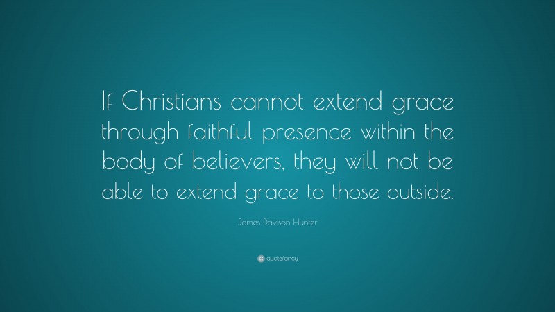 James Davison Hunter Quote: “If Christians cannot extend grace through faithful presence within the body of believers, they will not be able to extend grace to those outside.”