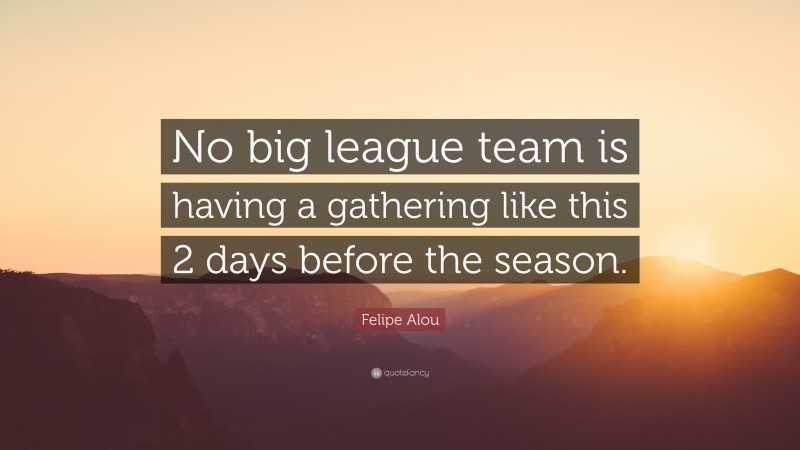 Felipe Alou Quote: “No big league team is having a gathering like this 2 days before the season.”