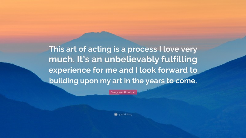 Gregoire Akcelrod Quote: “This art of acting is a process I love very much. It’s an unbelievably fulfilling experience for me and I look forward to building upon my art in the years to come.”