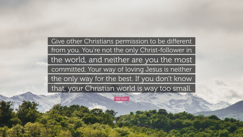 Will Davis Quote: “Give other Christians permission to be different from you. You’re not the only Christ-follower in the world, and neither are you the most committed. Your way of loving Jesus is neither the only way for the best. If you don’t know that, your Christian world is way too small.”