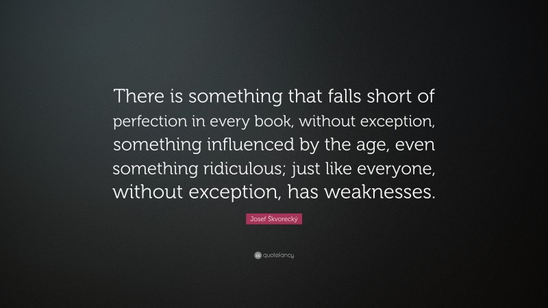 Josef Škvorecký Quote: “There is something that falls short of perfection in every book, without exception, something influenced by the age, even something ridiculous; just like everyone, without exception, has weaknesses.”