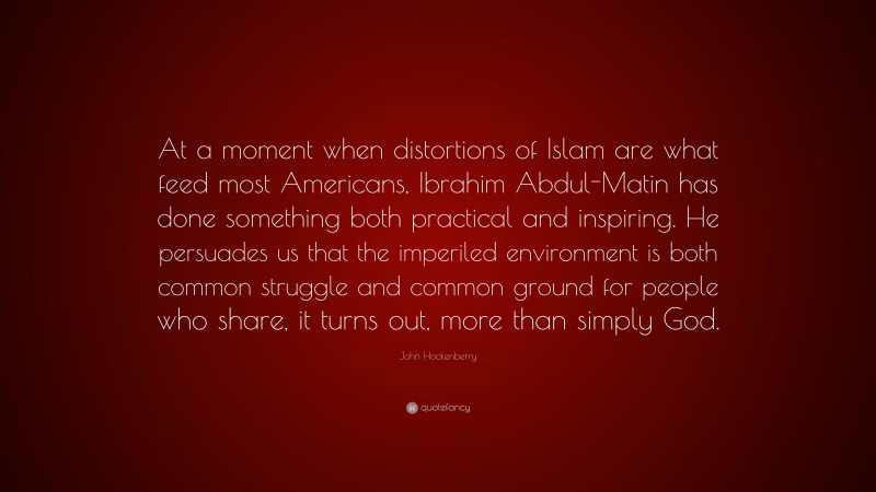 John Hockenberry Quote: “At a moment when distortions of Islam are what feed most Americans, Ibrahim Abdul-Matin has done something both practical and inspiring. He persuades us that the imperiled environment is both common struggle and common ground for people who share, it turns out, more than simply God.”