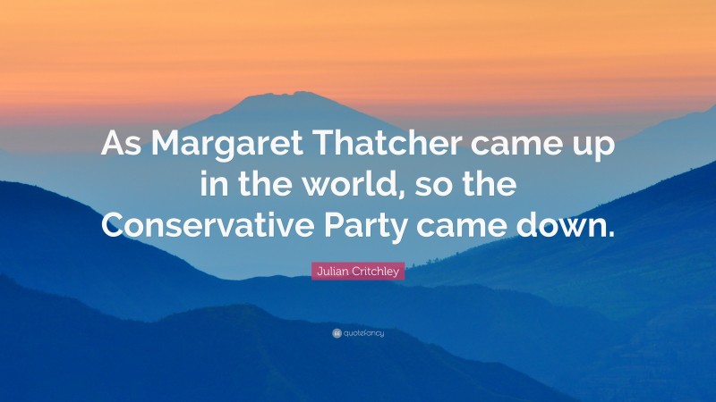 Julian Critchley Quote: “As Margaret Thatcher came up in the world, so the Conservative Party came down.”