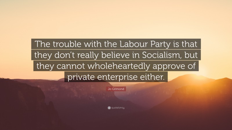 Jo Grimond Quote: “The trouble with the Labour Party is that they don’t really believe in Socialism, but they cannot wholeheartedly approve of private enterprise either.”