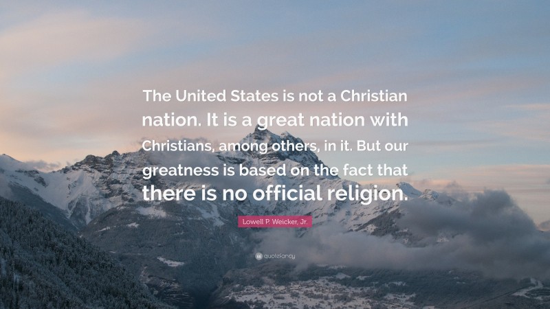 Lowell P. Weicker, Jr. Quote: “The United States is not a Christian nation. It is a great nation with Christians, among others, in it. But our greatness is based on the fact that there is no official religion.”